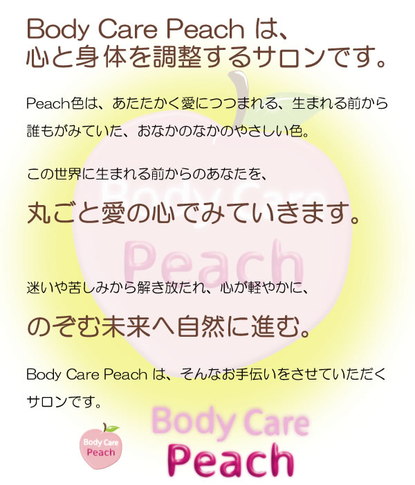 Body Care Peach は、 心と身体を調整するサロンです。 Peach色は、あたたかく愛につつまれる、生まれる前から誰もがみていた、おなかのなかのやさしい色。 この世界に生まれる前からのあなたを、丸ごと愛の心でみていきます。 迷いや苦しみから解き放たれ、 心が軽やかに、 のぞむ未来へ自然に進む。 Body Care Peach は、そんなお手伝いをさせていただくサロンです。